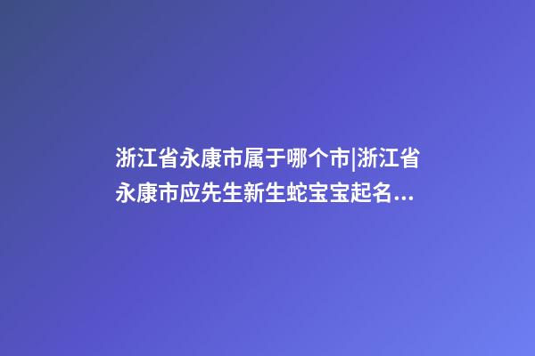 浙江省永康市属于哪个市|浙江省永康市应先生新生蛇宝宝起名字-第1张-公司起名-玄机派